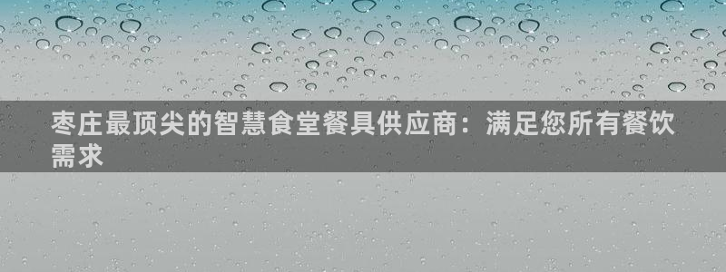 尊龙凯时网娱乐最新版下载：枣庄最顶尖的智慧食堂餐具供应商：满